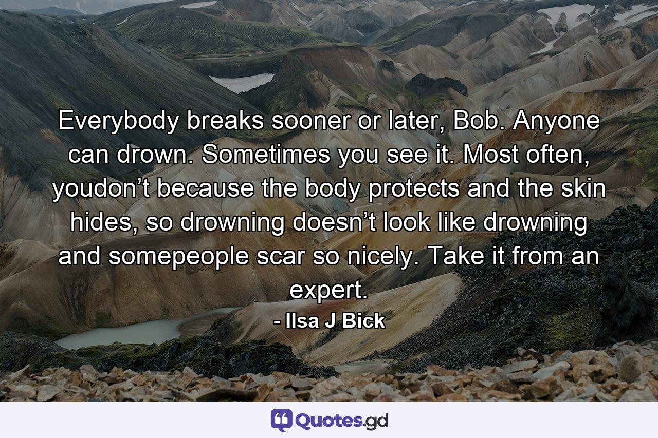 Everybody breaks sooner or later, Bob. Anyone can drown. Sometimes you see it. Most often, youdon’t because the body protects and the skin hides, so drowning doesn’t look like drowning and somepeople scar so nicely. Take it from an expert. - Quote by Ilsa J Bick