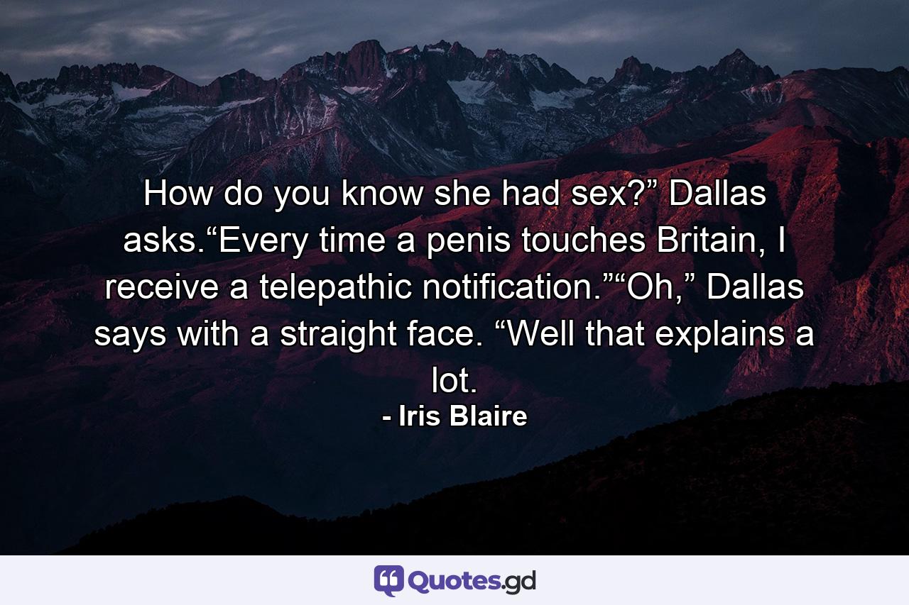 How do you know she had sex?” Dallas asks.“Every time a penis touches Britain, I receive a telepathic notification.”“Oh,” Dallas says with a straight face. “Well that explains a lot. - Quote by Iris Blaire