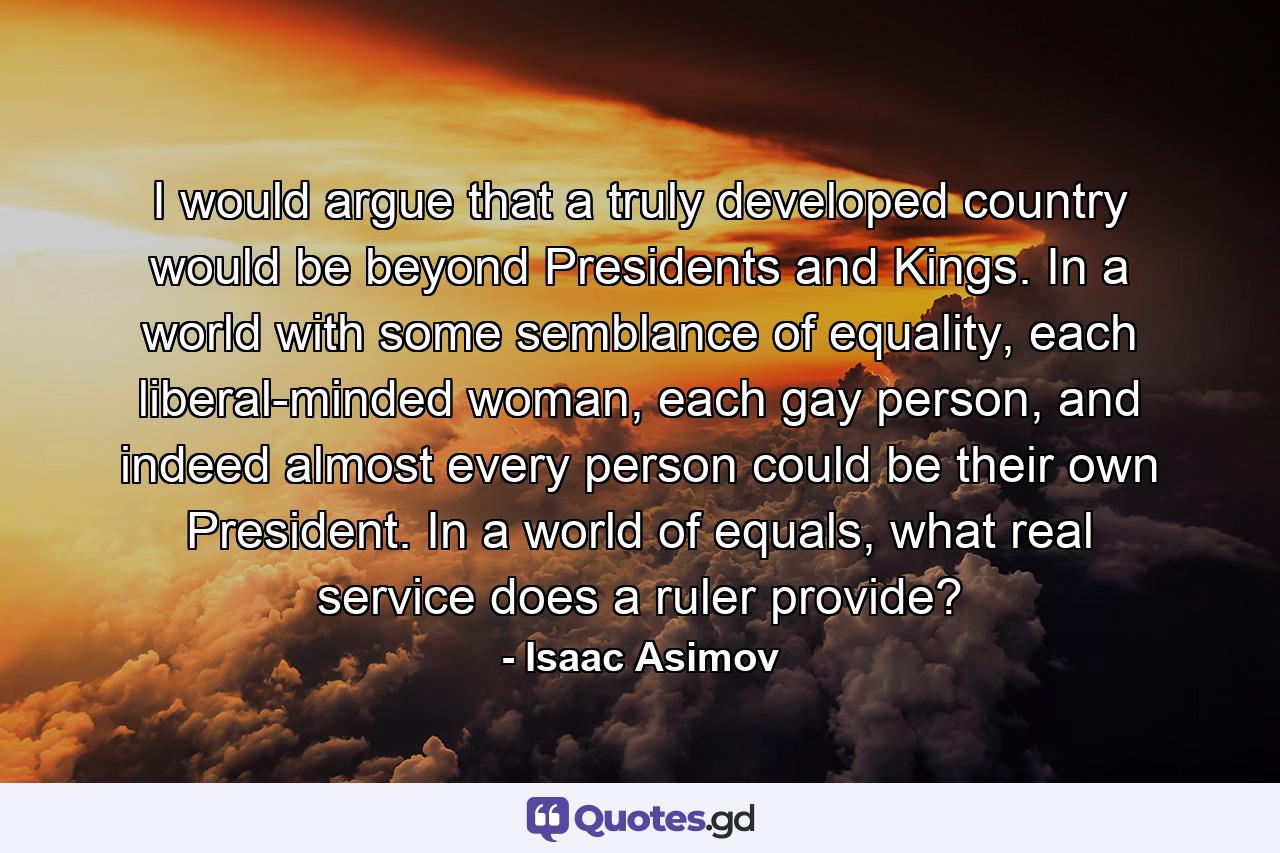 I would argue that a truly developed country would be beyond Presidents and Kings. In a world with some semblance of equality, each liberal-minded woman, each gay person, and indeed almost every person could be their own President. In a world of equals, what real service does a ruler provide? - Quote by Isaac Asimov