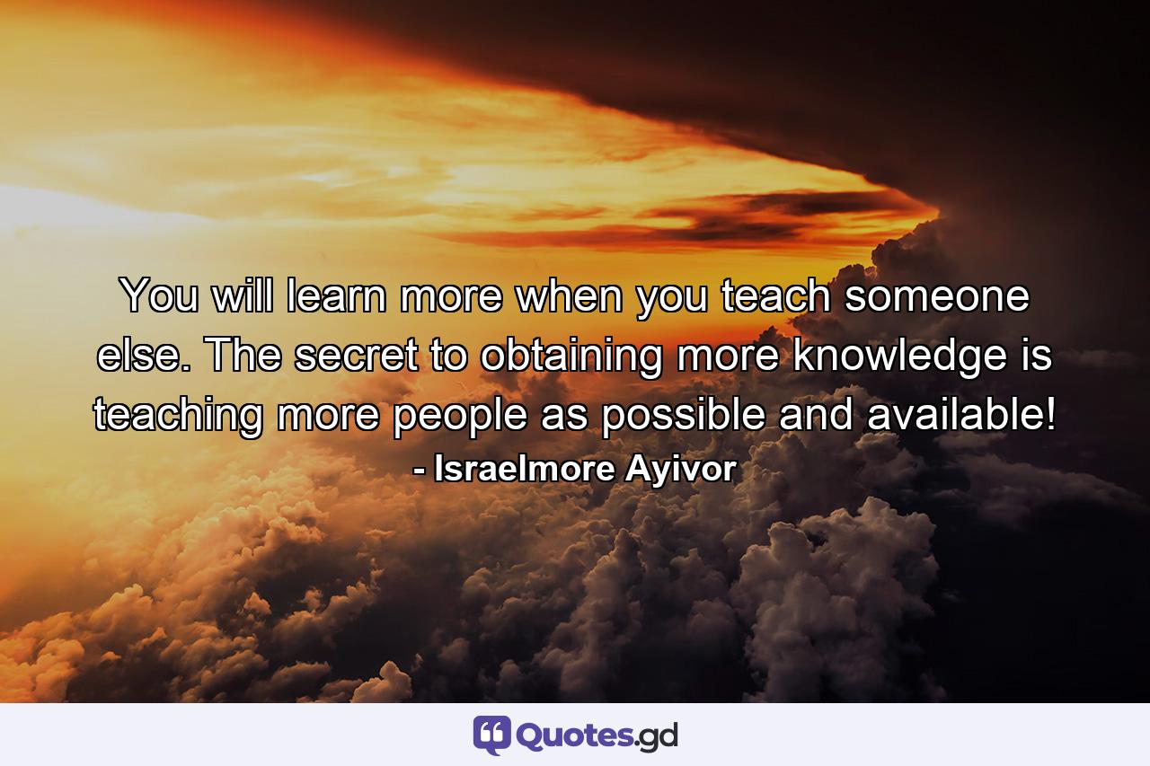 You will learn more when you teach someone else. The secret to obtaining more knowledge is teaching more people as possible and available! - Quote by Israelmore Ayivor