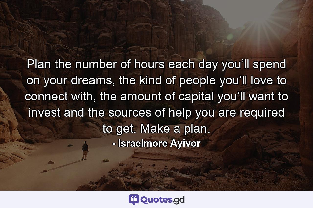 Plan the number of hours each day you’ll spend on your dreams, the kind of people you’ll love to connect with, the amount of capital you’ll want to invest and the sources of help you are required to get. Make a plan. - Quote by Israelmore Ayivor