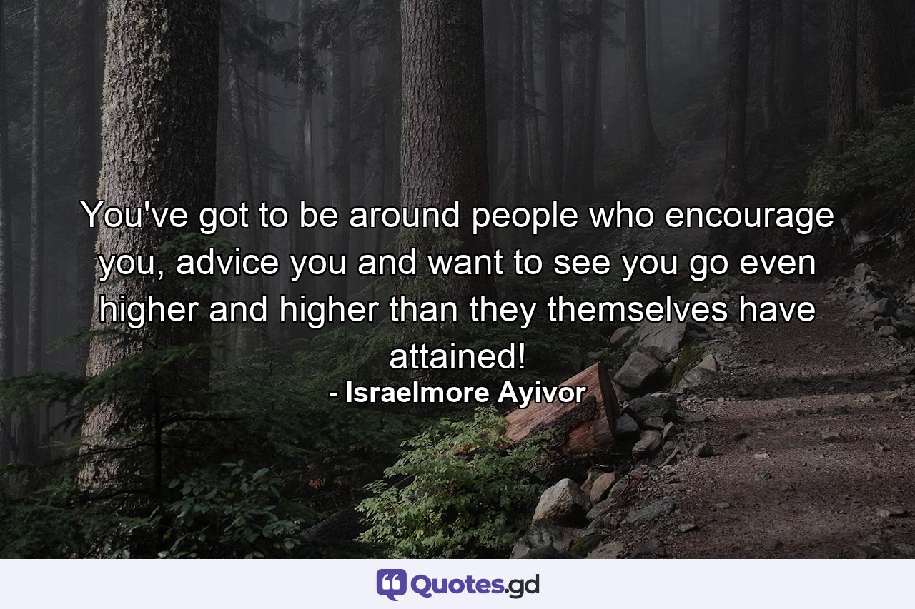 You've got to be around people who encourage you, advice you and want to see you go even higher and higher than they themselves have attained! - Quote by Israelmore Ayivor