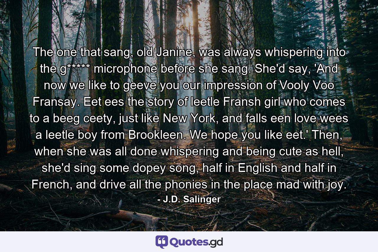 The one that sang, old Janine, was always whispering into the g***** microphone before she sang. She'd say, 'And now we like to geeve you our impression of Vooly Voo Fransay. Eet ees the story of leetle Fransh girl who comes to a beeg ceety, just like New York, and falls een love wees a leetle boy from Brookleen. We hope you like eet.' Then, when she was all done whispering and being cute as hell, she'd sing some dopey song, half in English and half in French, and drive all the phonies in the place mad with joy. - Quote by J.D. Salinger