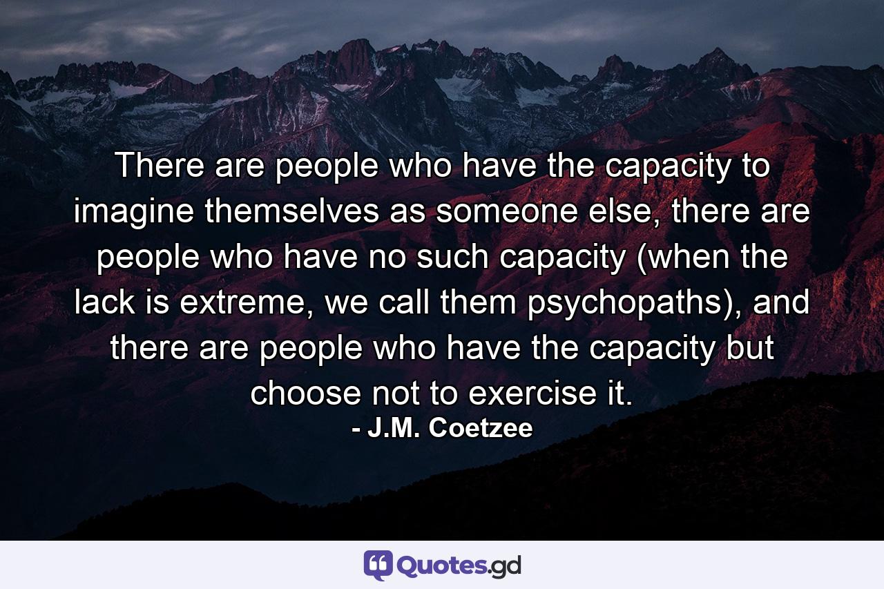 There are people who have the capacity to imagine themselves as someone else, there are people who have no such capacity (when the lack is extreme, we call them psychopaths), and there are people who have the capacity but choose not to exercise it. - Quote by J.M. Coetzee