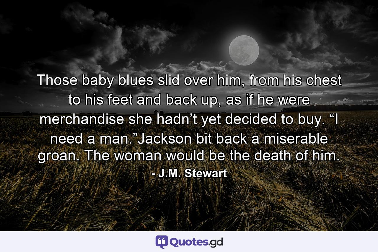 Those baby blues slid over him, from his chest to his feet and back up, as if he were merchandise she hadn’t yet decided to buy. “I need a man.”Jackson bit back a miserable groan. The woman would be the death of him. - Quote by J.M. Stewart