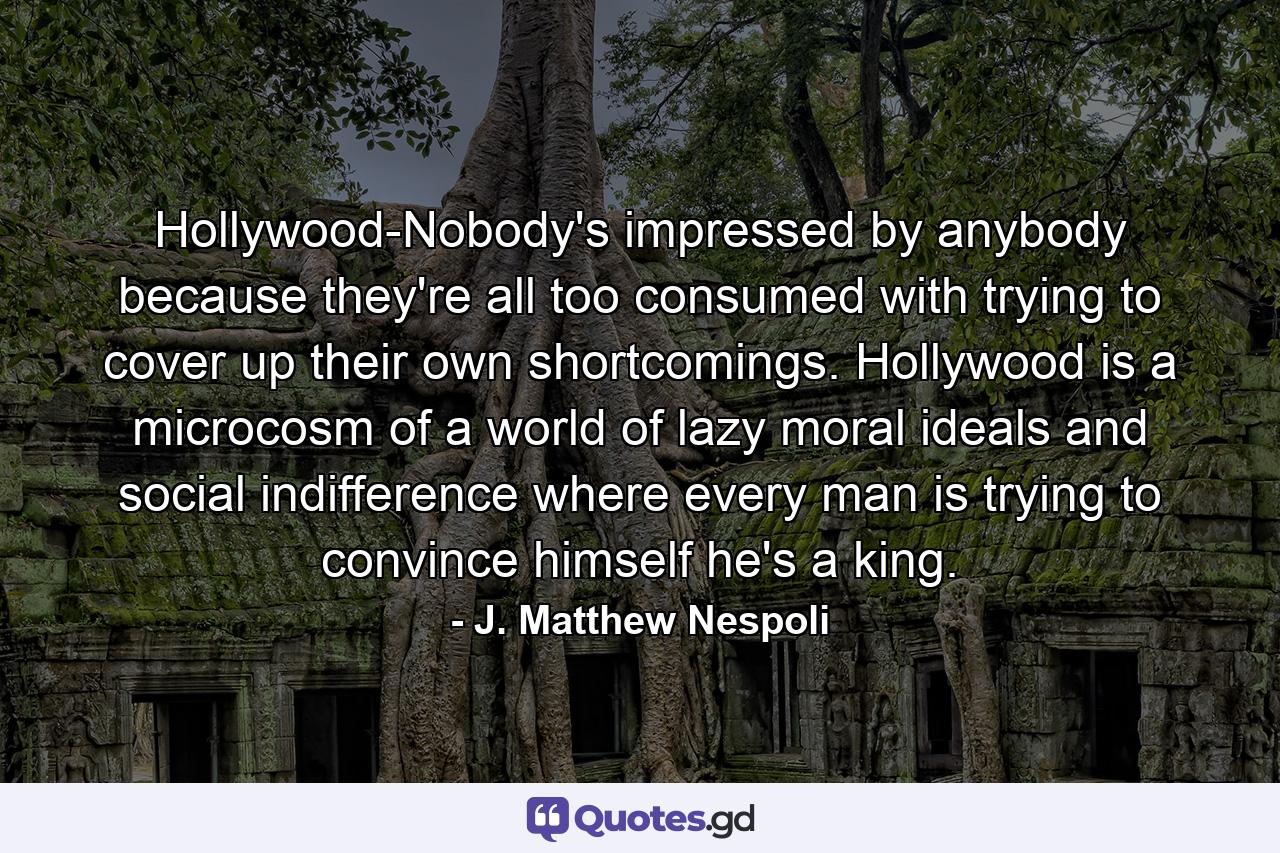 Hollywood-Nobody's impressed by anybody because they're all too consumed with trying to cover up their own shortcomings. Hollywood is a microcosm of a world of lazy moral ideals and social indifference where every man is trying to convince himself he's a king. - Quote by J. Matthew Nespoli