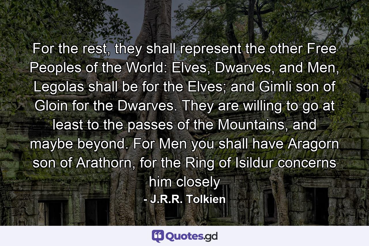 For the rest, they shall represent the other Free Peoples of the World: Elves, Dwarves, and Men, Legolas shall be for the Elves; and Gimli son of Gloin for the Dwarves. They are willing to go at least to the passes of the Mountains, and maybe beyond. For Men you shall have Aragorn son of Arathorn, for the Ring of Isildur concerns him closely - Quote by J.R.R. Tolkien