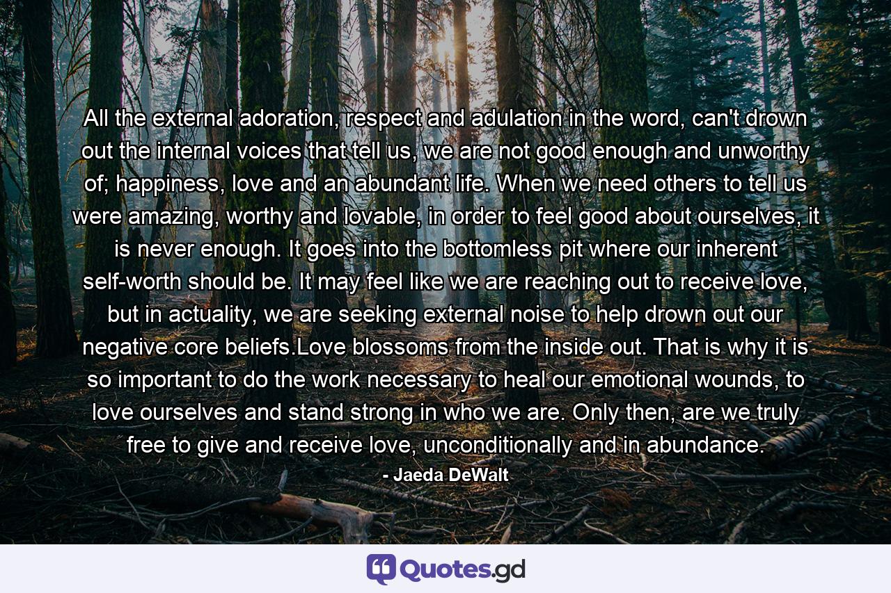 All the external adoration, respect and adulation in the word, can't drown out the internal voices that tell us, we are not good enough and unworthy of; happiness, love and an abundant life. When we need others to tell us were amazing, worthy and lovable, in order to feel good about ourselves, it is never enough. It goes into the bottomless pit where our inherent self-worth should be. It may feel like we are reaching out to receive love, but in actuality, we are seeking external noise to help drown out our negative core beliefs.Love blossoms from the inside out. That is why it is so important to do the work necessary to heal our emotional wounds, to love ourselves and stand strong in who we are. Only then, are we truly free to give and receive love, unconditionally and in abundance. - Quote by Jaeda DeWalt