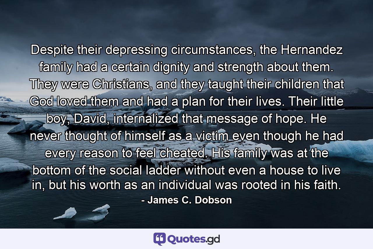 Despite their depressing circumstances, the Hernandez family had a certain dignity and strength about them. They were Christians, and they taught their children that God loved them and had a plan for their lives. Their little boy, David, internalized that message of hope. He never thought of himself as a victim even though he had every reason to feel cheated. His family was at the bottom of the social ladder without even a house to live in, but his worth as an individual was rooted in his faith. - Quote by James C. Dobson