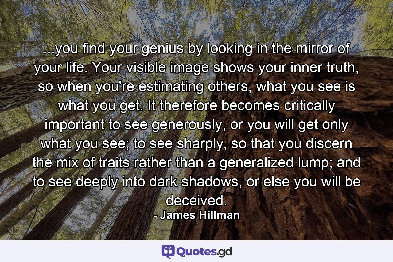 ...you find your genius by looking in the mirror of your life. Your visible image shows your inner truth, so when you're estimating others, what you see is what you get. It therefore becomes critically important to see generously, or you will get only what you see; to see sharply, so that you discern the mix of traits rather than a generalized lump; and to see deeply into dark shadows, or else you will be deceived. - Quote by James Hillman