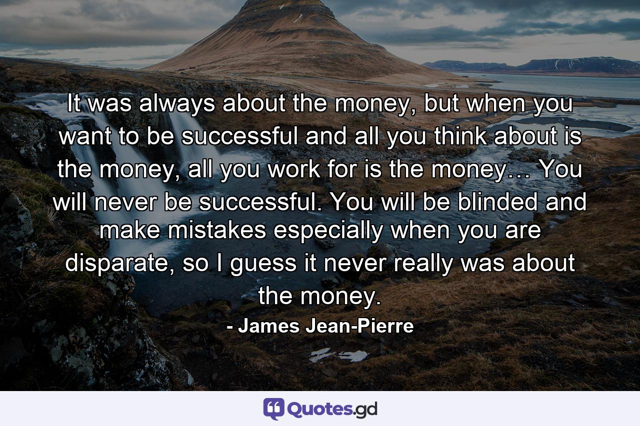 It was always about the money, but when you want to be successful and all you think about is the money, all you work for is the money… You will never be successful. You will be blinded and make mistakes especially when you are disparate, so I guess it never really was about the money. - Quote by James Jean-Pierre