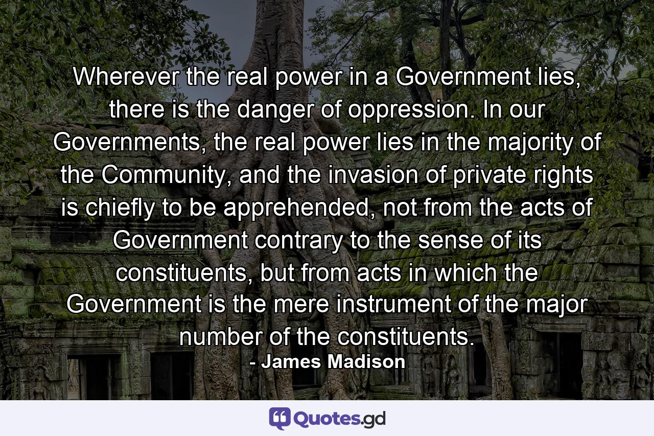 Wherever the real power in a Government lies, there is the danger of oppression. In our Governments, the real power lies in the majority of the Community, and the invasion of private rights is chiefly to be apprehended, not from the acts of Government contrary to the sense of its constituents, but from acts in which the Government is the mere instrument of the major number of the constituents. - Quote by James Madison