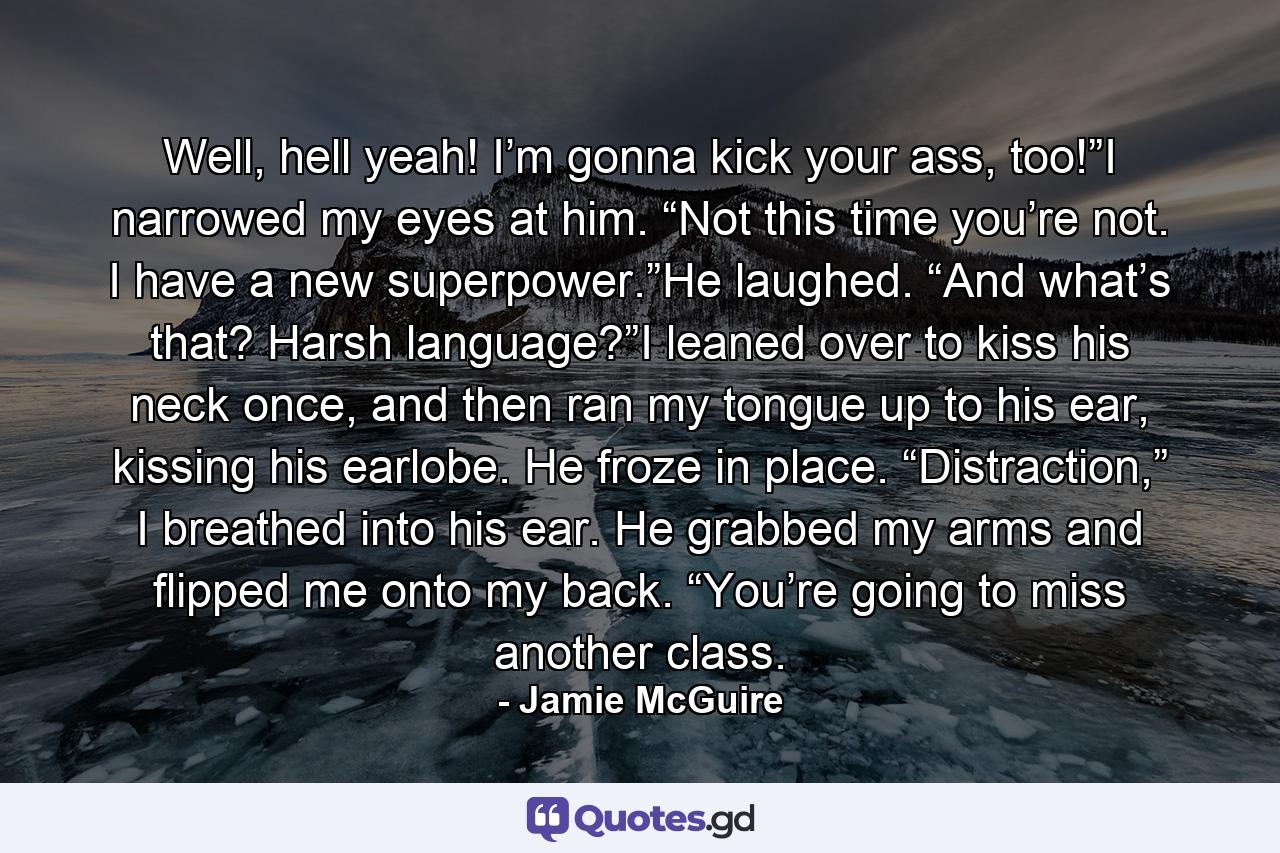 Well, hell yeah! I’m gonna kick your ass, too!”I narrowed my eyes at him. “Not this time you’re not. I have a new superpower.”He laughed. “And what’s that? Harsh language?”I leaned over to kiss his neck once, and then ran my tongue up to his ear, kissing his earlobe. He froze in place. “Distraction,” I breathed into his ear. He grabbed my arms and flipped me onto my back. “You’re going to miss another class. - Quote by Jamie McGuire