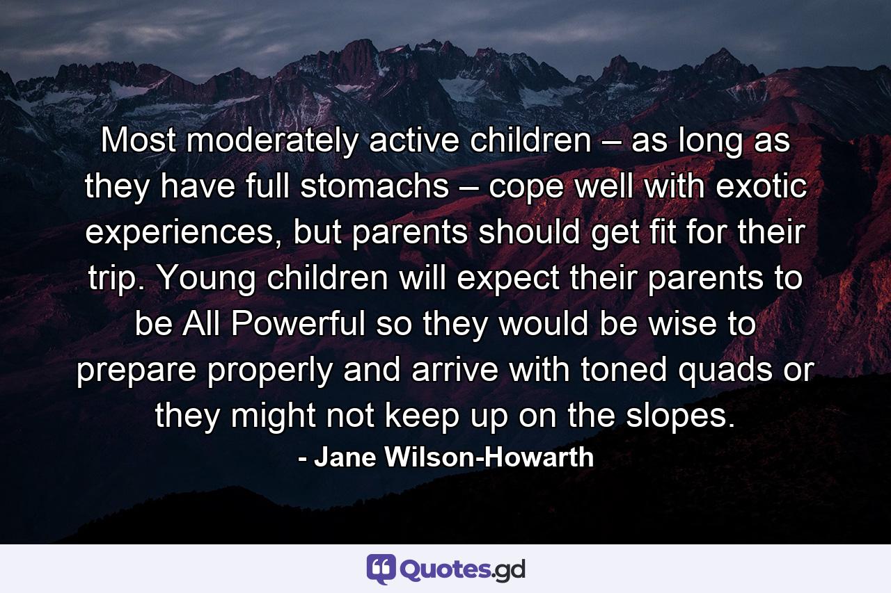 Most moderately active children – as long as they have full stomachs – cope well with exotic experiences, but parents should get fit for their trip. Young children will expect their parents to be All Powerful so they would be wise to prepare properly and arrive with toned quads or they might not keep up on the slopes. - Quote by Jane Wilson-Howarth