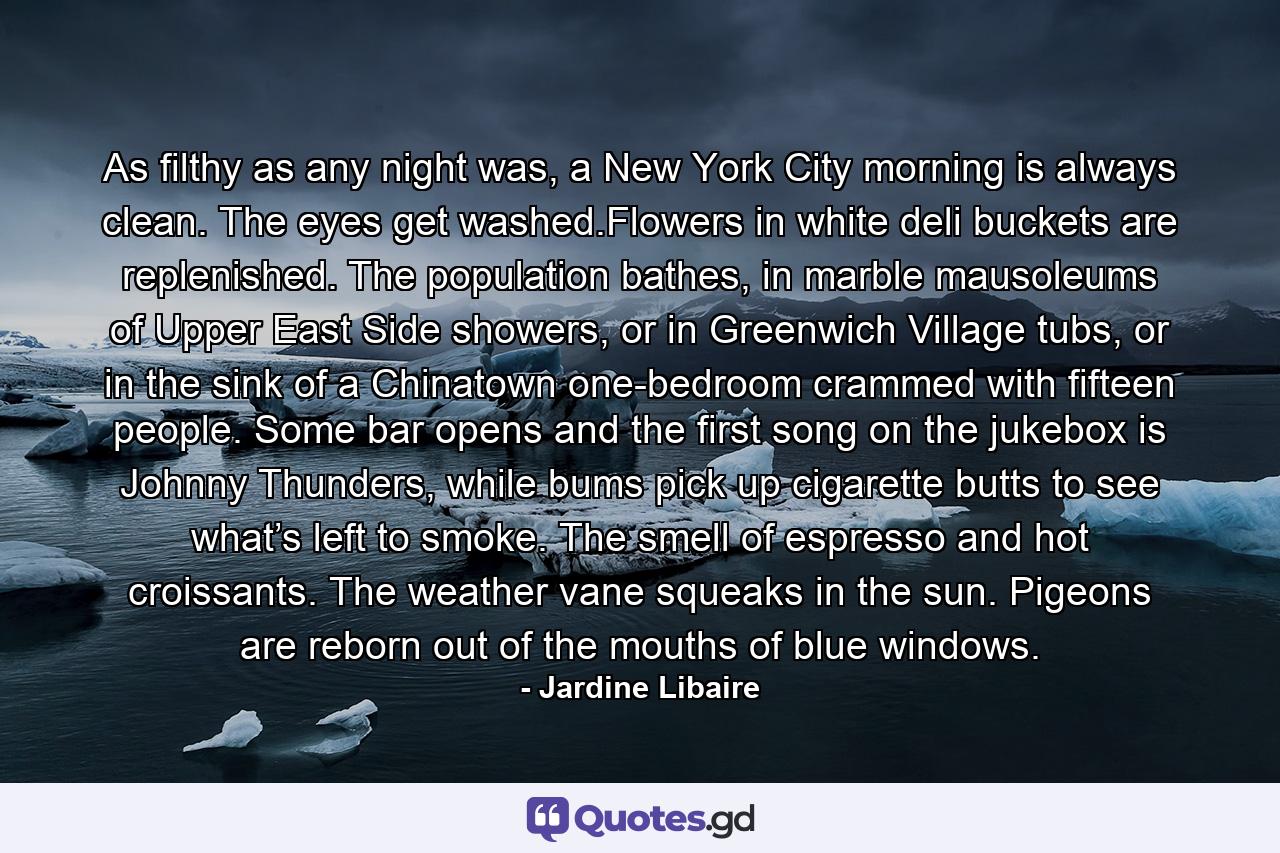 As filthy as any night was, a New York City morning is always clean. The eyes get washed.Flowers in white deli buckets are replenished. The population bathes, in marble mausoleums of Upper East Side showers, or in Greenwich Village tubs, or in the sink of a Chinatown one-bedroom crammed with fifteen people. Some bar opens and the first song on the jukebox is Johnny Thunders, while bums pick up cigarette butts to see what’s left to smoke. The smell of espresso and hot croissants. The weather vane squeaks in the sun. Pigeons are reborn out of the mouths of blue windows. - Quote by Jardine Libaire