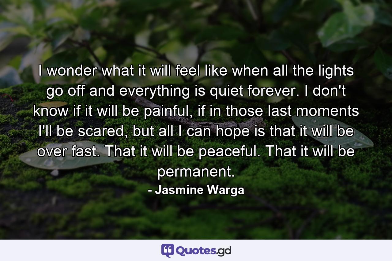 I wonder what it will feel like when all the lights go off and everything is quiet forever. I don't know if it will be painful, if in those last moments I'll be scared, but all I can hope is that it will be over fast. That it will be peaceful. That it will be permanent. - Quote by Jasmine Warga