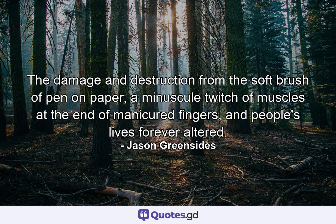 The damage and destruction from the soft brush of pen on paper, a minuscule twitch of muscles at the end of manicured fingers, and people's lives forever altered. - Quote by Jason Greensides