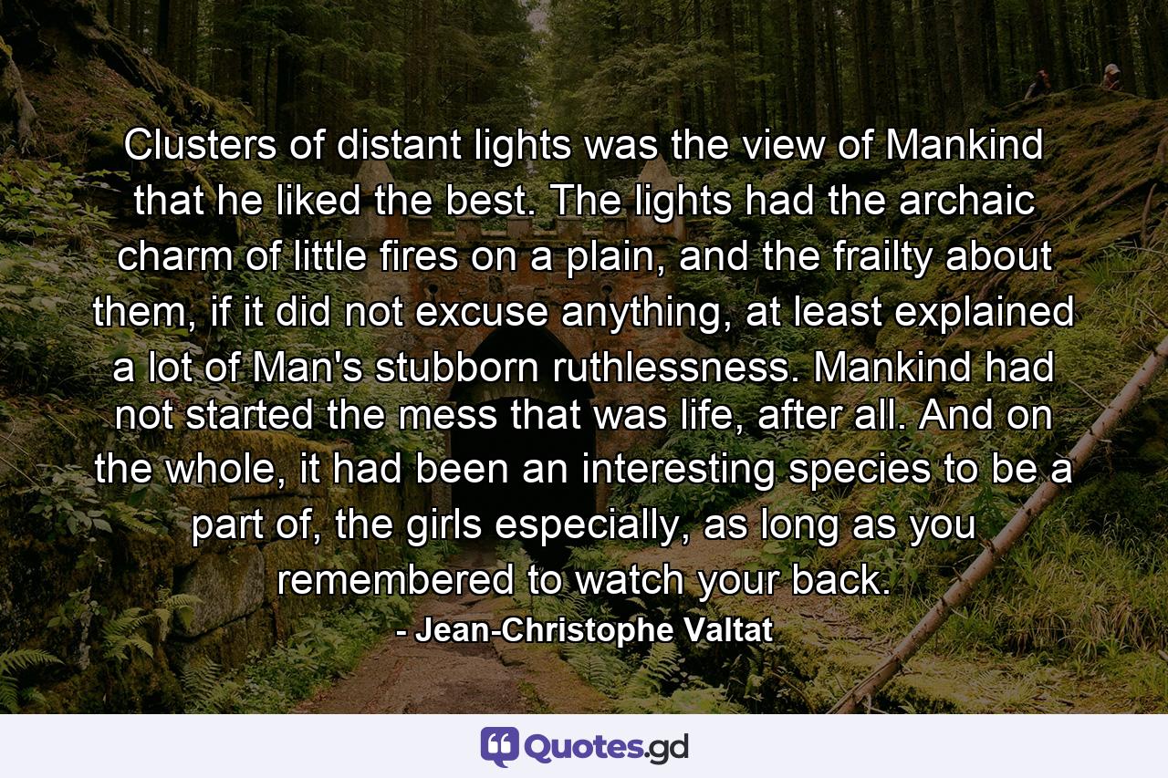 Clusters of distant lights was the view of Mankind that he liked the best. The lights had the archaic charm of little fires on a plain, and the frailty about them, if it did not excuse anything, at least explained a lot of Man's stubborn ruthlessness. Mankind had not started the mess that was life, after all. And on the whole, it had been an interesting species to be a part of, the girls especially, as long as you remembered to watch your back. - Quote by Jean-Christophe Valtat