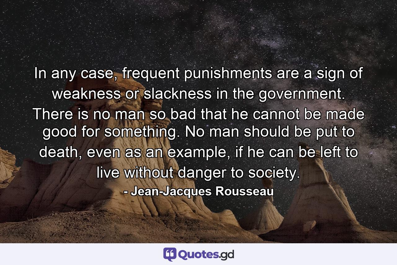 In any case, frequent punishments are a sign of weakness or slackness in the government. There is no man so bad that he cannot be made good for something. No man should be put to death, even as an example, if he can be left to live without danger to society. - Quote by Jean-Jacques Rousseau