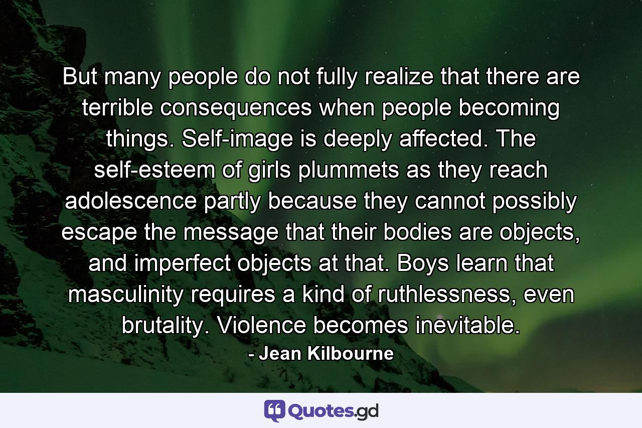 But many people do not fully realize that there are terrible consequences when people becoming things. Self-image is deeply affected. The self-esteem of girls plummets as they reach adolescence partly because they cannot possibly escape the message that their bodies are objects, and imperfect objects at that. Boys learn that masculinity requires a kind of ruthlessness, even brutality. Violence becomes inevitable. - Quote by Jean Kilbourne