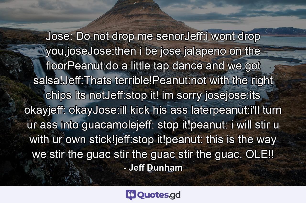 Jose: Do not drop me senorJeff:i wont drop you,joseJose:then i be jose jalapeno on the floorPeanut:do a little tap dance and we got salsa!Jeff:Thats terrible!Peanut:not with the right chips its notJeff:stop it! im sorry josejose:its okayjeff: okayJose:ill kick his ass laterpeanut:i'll turn ur ass into guacamolejeff: stop it!peanut: i will stir u with ur own stick!jeff:stop it!peanut: this is the way we stir the guac stir the guac stir the guac. OLE!! - Quote by Jeff Dunham