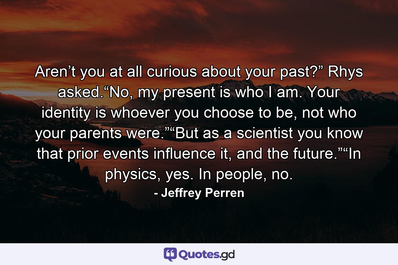 Aren’t you at all curious about your past?” Rhys asked.“No, my present is who I am. Your identity is whoever you choose to be, not who your parents were.”“But as a scientist you know that prior events influence it, and the future.”“In physics, yes. In people, no. - Quote by Jeffrey Perren