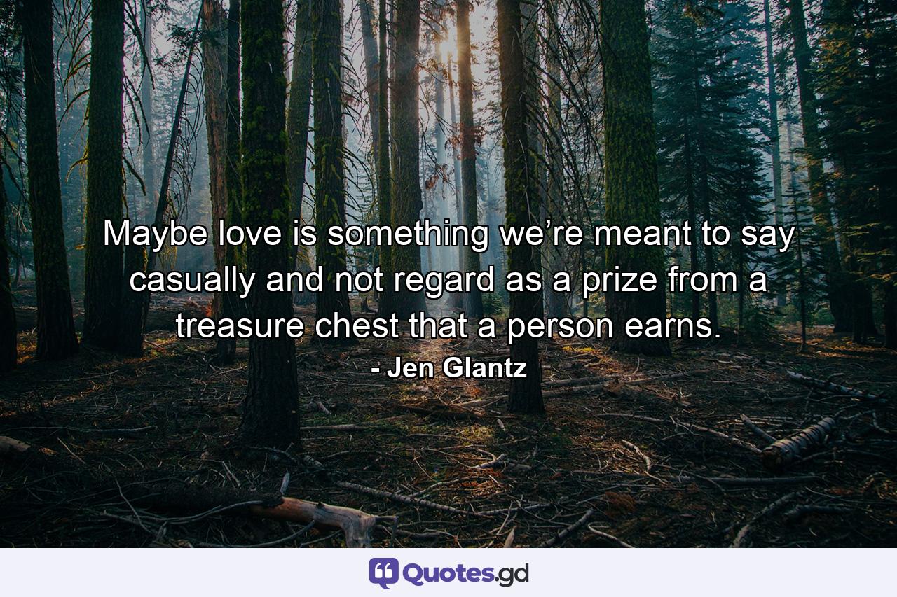 Maybe love is something we’re meant to say casually and not regard as a prize from a treasure chest that a person earns. - Quote by Jen Glantz