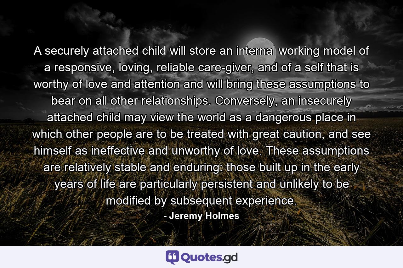 A securely attached child will store an internal working model of a responsive, loving, reliable care-giver, and of a self that is worthy of love and attention and will bring these assumptions to bear on all other relationships. Conversely, an insecurely attached child may view the world as a dangerous place in which other people are to be treated with great caution, and see himself as ineffective and unworthy of love. These assumptions are relatively stable and enduring: those built up in the early years of life are particularly persistent and unlikely to be modified by subsequent experience. - Quote by Jeremy Holmes