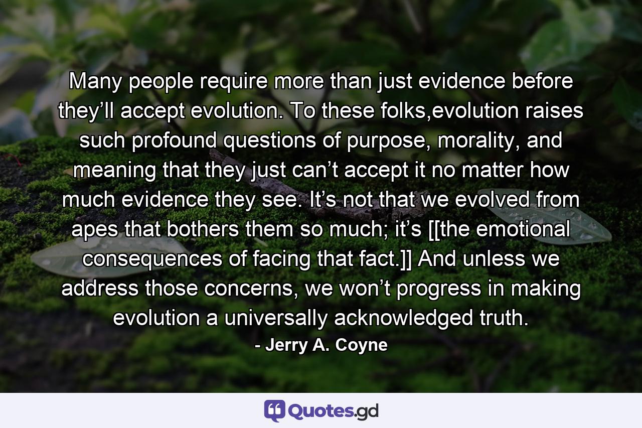 Many people require more than just evidence before they’ll accept evolution. To these folks,evolution raises such profound questions of purpose, morality, and meaning that they just can’t accept it no matter how much evidence they see. It’s not that we evolved from apes that bothers them so much; it’s [[the emotional consequences of facing that fact.]] And unless we address those concerns, we won’t progress in making evolution a universally acknowledged truth. - Quote by Jerry A. Coyne