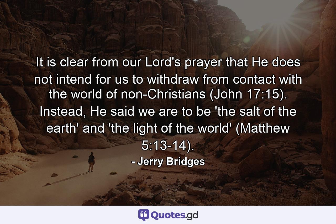 It is clear from our Lord's prayer that He does not intend for us to withdraw from contact with the world of non-Christians (John 17:15). Instead, He said we are to be 'the salt of the earth' and 'the light of the world' (Matthew 5:13-14). - Quote by Jerry Bridges