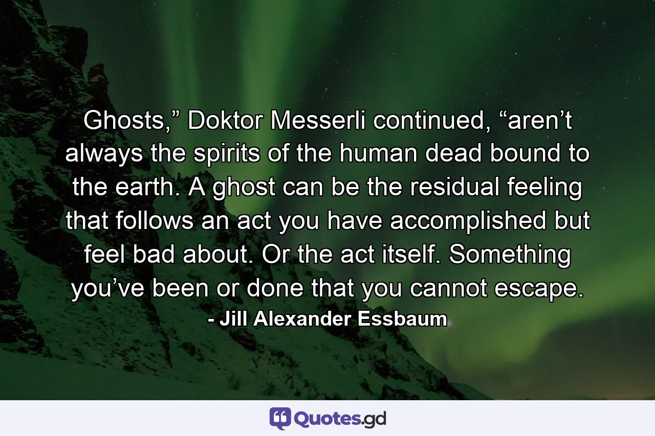 Ghosts,” Doktor Messerli continued, “aren’t always the spirits of the human dead bound to the earth. A ghost can be the residual feeling that follows an act you have accomplished but feel bad about. Or the act itself. Something you’ve been or done that you cannot escape. - Quote by Jill Alexander Essbaum