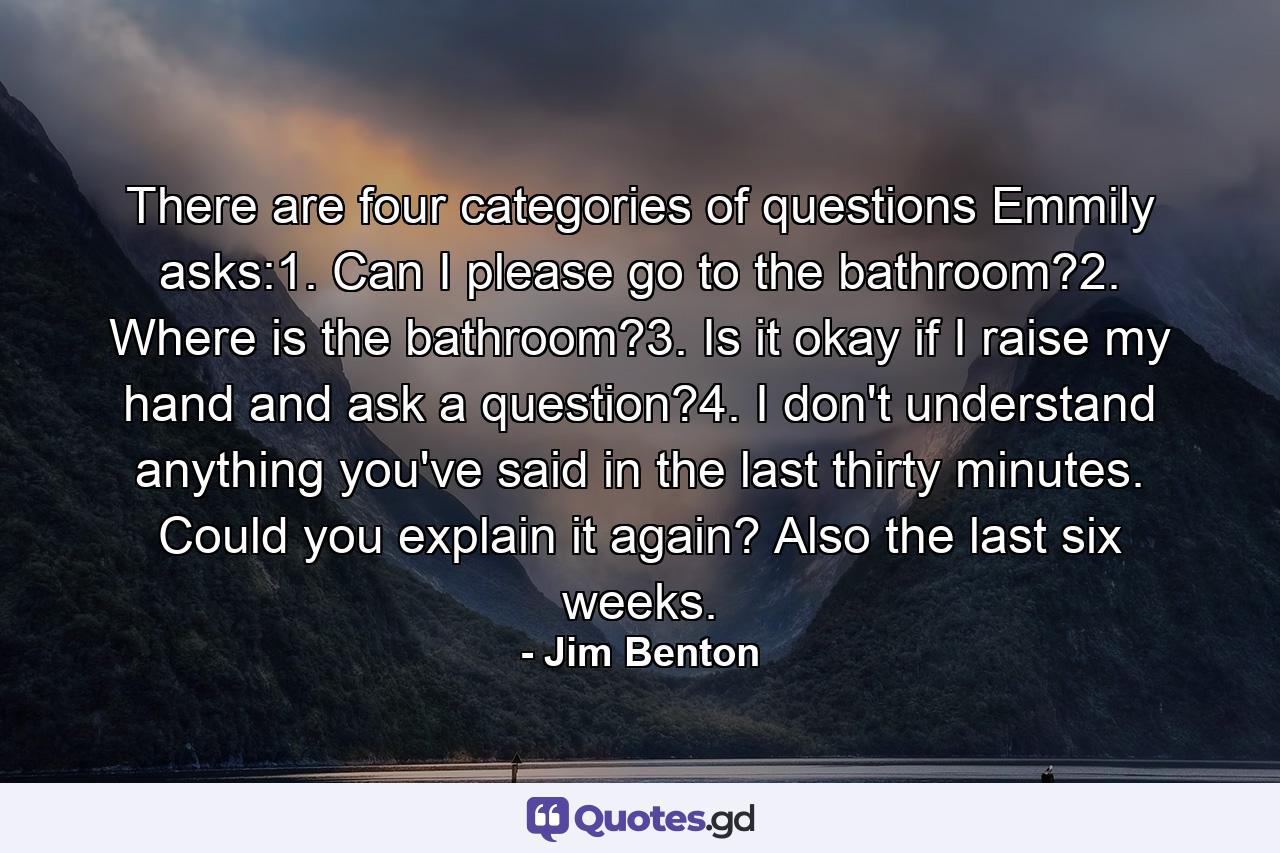 There are four categories of questions Emmily asks:1. Can I please go to the bathroom?2. Where is the bathroom?3. Is it okay if I raise my hand and ask a question?4. I don't understand anything you've said in the last thirty minutes. Could you explain it again? Also the last six weeks. - Quote by Jim Benton