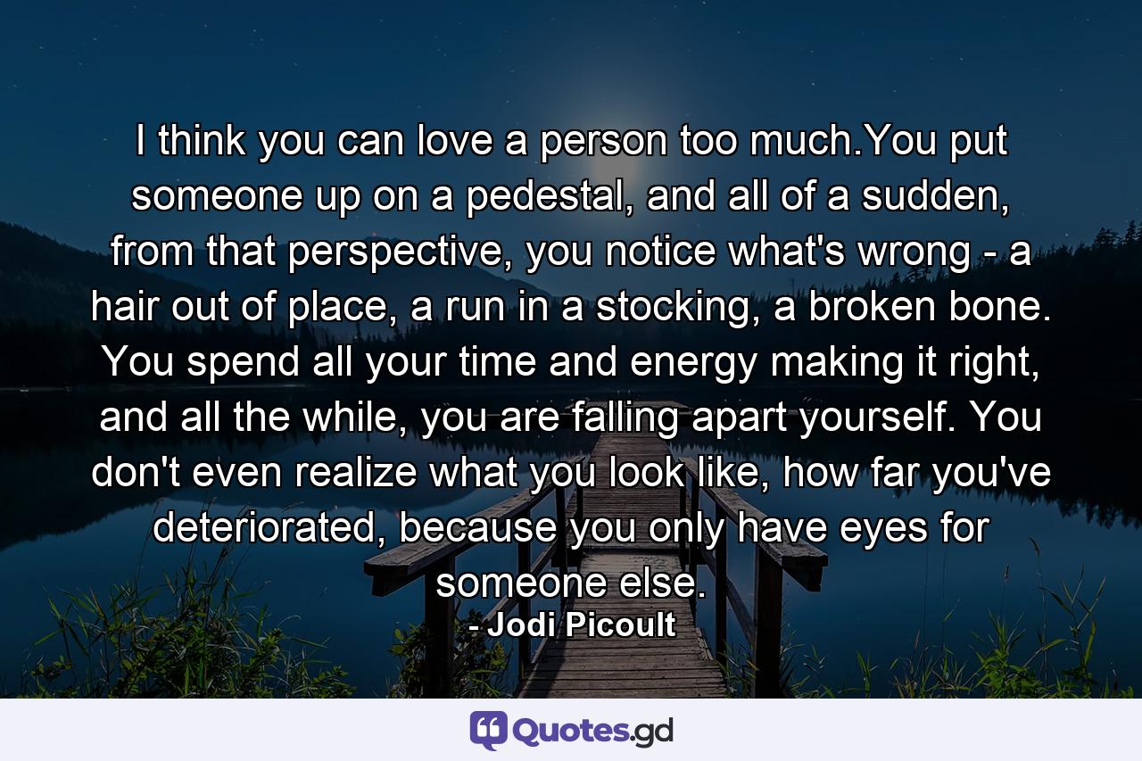 I think you can love a person too much.You put someone up on a pedestal, and all of a sudden, from that perspective, you notice what's wrong - a hair out of place, a run in a stocking, a broken bone. You spend all your time and energy making it right, and all the while, you are falling apart yourself. You don't even realize what you look like, how far you've deteriorated, because you only have eyes for someone else. - Quote by Jodi Picoult