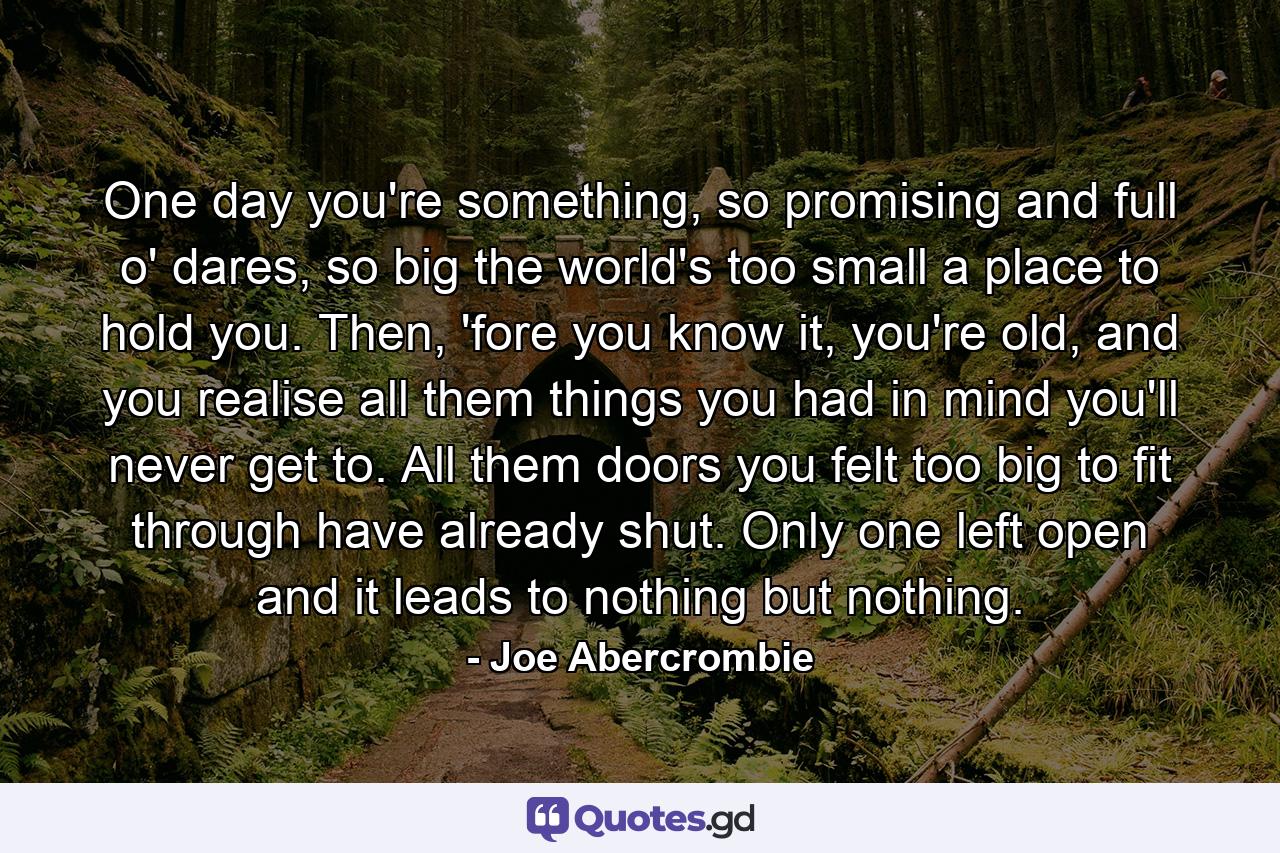 One day you're something, so promising and full o' dares, so big the world's too small a place to hold you. Then, 'fore you know it, you're old, and you realise all them things you had in mind you'll never get to. All them doors you felt too big to fit through have already shut. Only one left open and it leads to nothing but nothing. - Quote by Joe Abercrombie