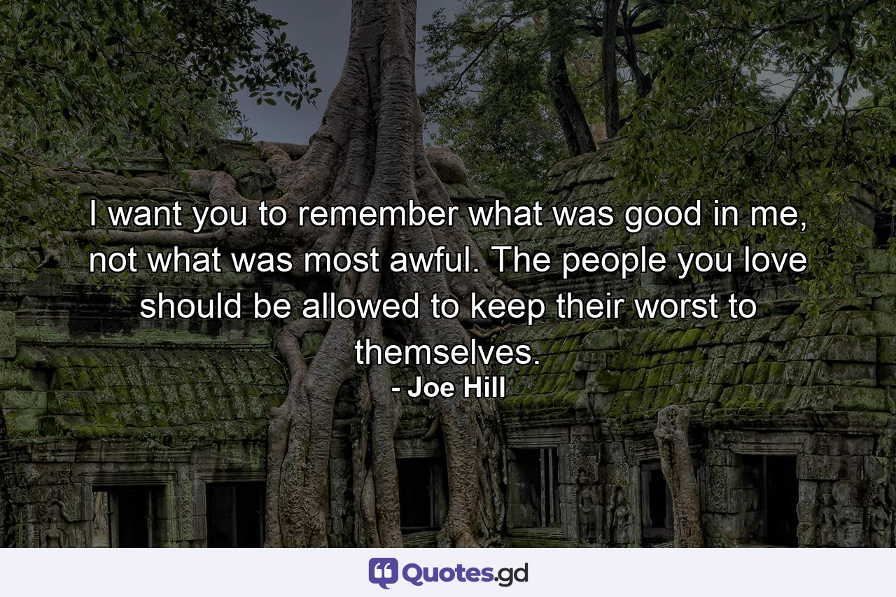 I want you to remember what was good in me, not what was most awful. The people you love should be allowed to keep their worst to themselves. - Quote by Joe Hill