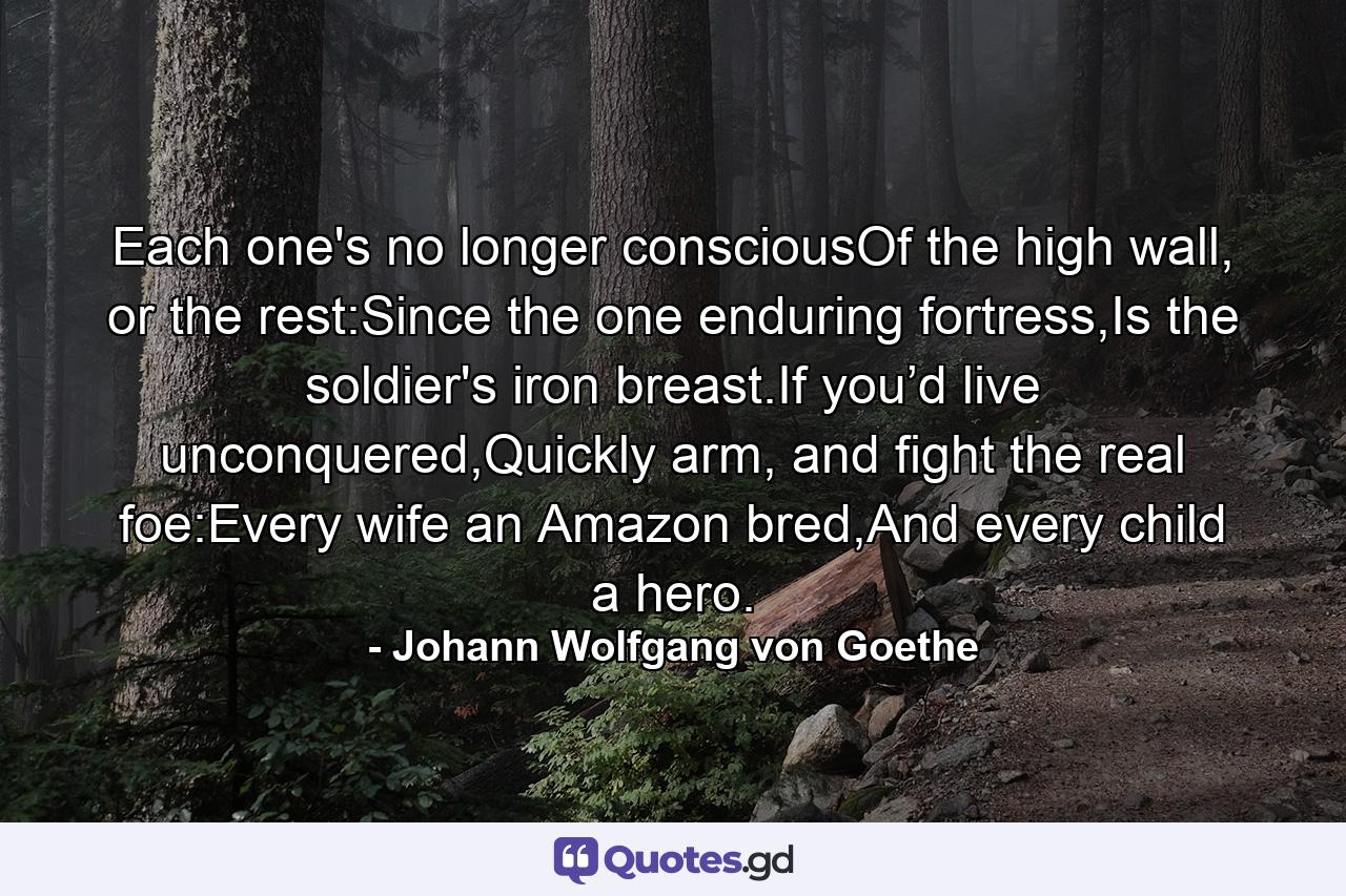 Each one's no longer consciousOf the high wall, or the rest:Since the one enduring fortress,Is the soldier's iron breast.If you’d live unconquered,Quickly arm, and fight the real foe:Every wife an Amazon bred,And every child a hero. - Quote by Johann Wolfgang von Goethe