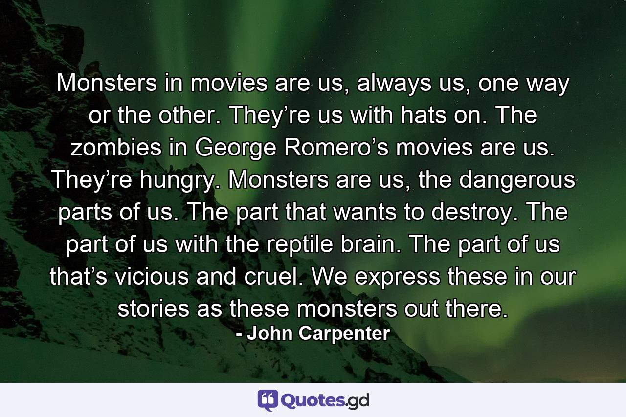 Monsters in movies are us, always us, one way or the other. They’re us with hats on. The zombies in George Romero’s movies are us. They’re hungry. Monsters are us, the dangerous parts of us. The part that wants to destroy. The part of us with the reptile brain. The part of us that’s vicious and cruel. We express these in our stories as these monsters out there. - Quote by John Carpenter