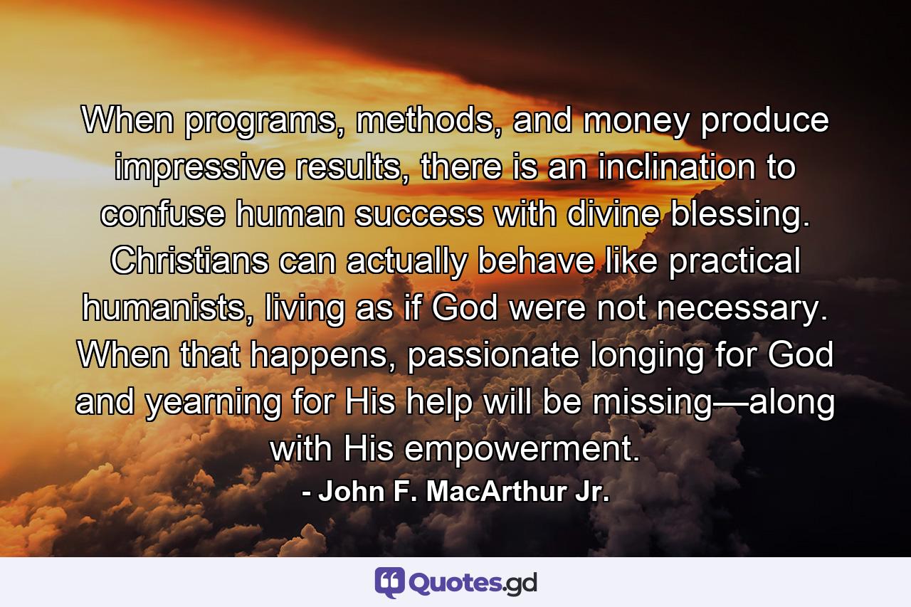 When programs, methods, and money produce impressive results, there is an inclination to confuse human success with divine blessing. Christians can actually behave like practical humanists, living as if God were not necessary. When that happens, passionate longing for God and yearning for His help will be missing—along with His empowerment. - Quote by John F. MacArthur Jr.