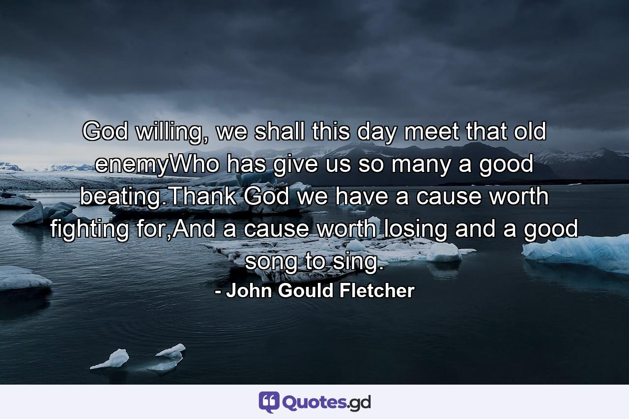 God willing, we shall this day meet that old enemyWho has give us so many a good beating.Thank God we have a cause worth fighting for,And a cause worth losing and a good song to sing. - Quote by John Gould Fletcher