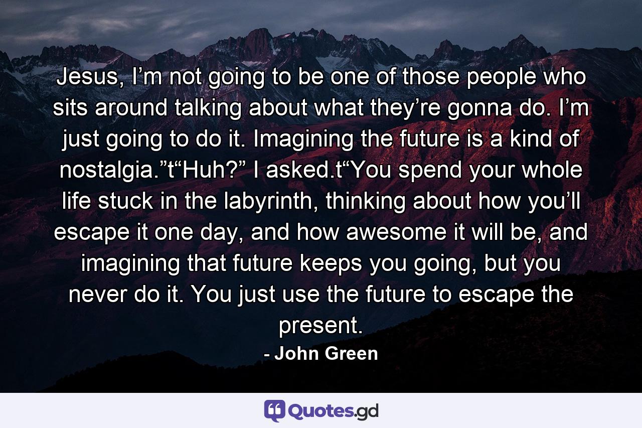 Jesus, I’m not going to be one of those people who sits around talking about what they’re gonna do. I’m just going to do it. Imagining the future is a kind of nostalgia.”t“Huh?” I asked.t“You spend your whole life stuck in the labyrinth, thinking about how you’ll escape it one day, and how awesome it will be, and imagining that future keeps you going, but you never do it. You just use the future to escape the present. - Quote by John Green