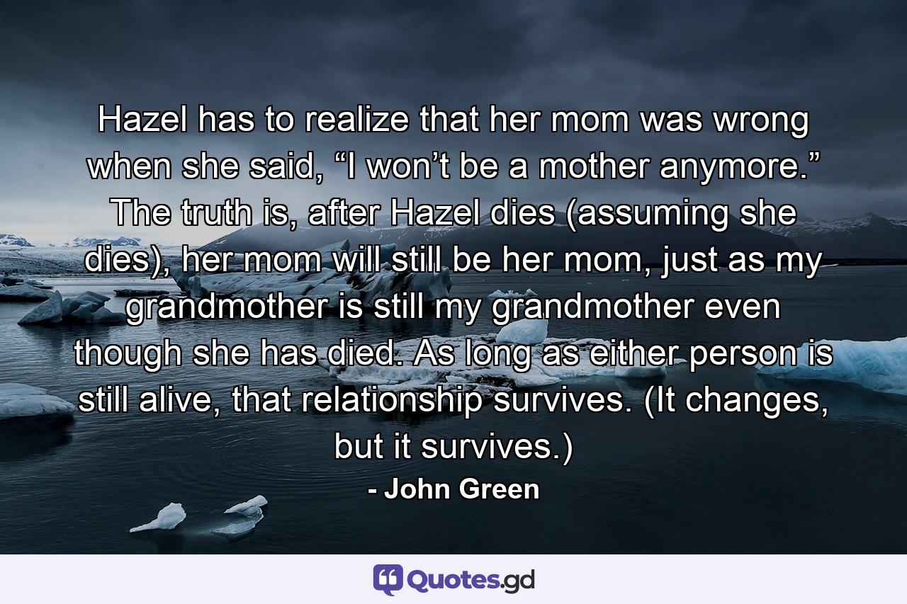 Hazel has to realize that her mom was wrong when she said, “I won’t be a mother anymore.” The truth is, after Hazel dies (assuming she dies), her mom will still be her mom, just as my grandmother is still my grandmother even though she has died. As long as either person is still alive, that relationship survives. (It changes, but it survives.) - Quote by John Green