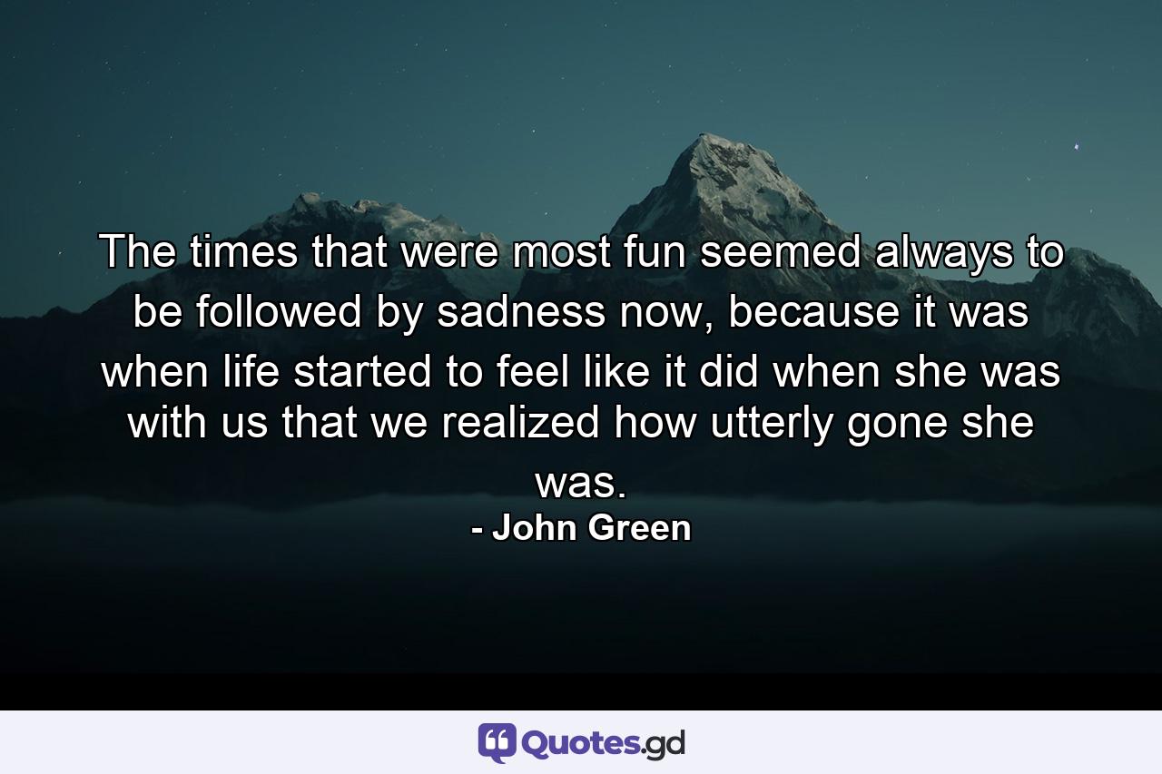 The times that were most fun seemed always to be followed by sadness now, because it was when life started to feel like it did when she was with us that we realized how utterly gone she was. - Quote by John Green