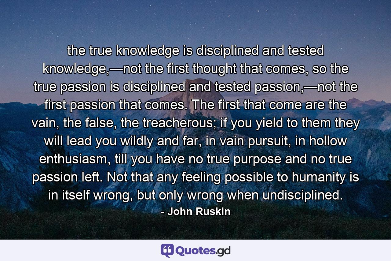 the true knowledge is disciplined and tested knowledge,—not the first thought that comes, so the true passion is disciplined and tested passion,—not the first passion that comes. The first that come are the vain, the false, the treacherous; if you yield to them they will lead you wildly and far, in vain pursuit, in hollow enthusiasm, till you have no true purpose and no true passion left. Not that any feeling possible to humanity is in itself wrong, but only wrong when undisciplined. - Quote by John Ruskin