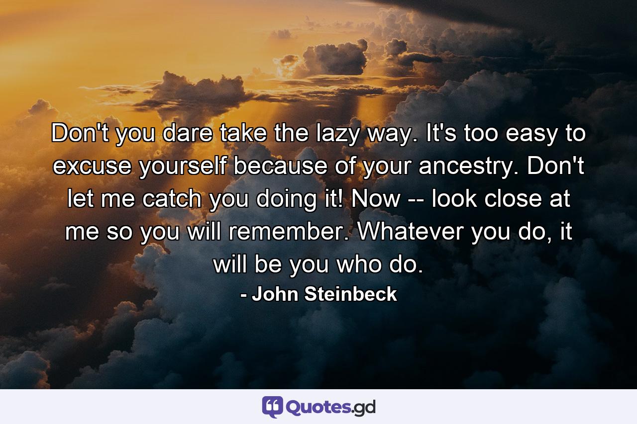 Don't you dare take the lazy way. It's too easy to excuse yourself because of your ancestry. Don't let me catch you doing it! Now -- look close at me so you will remember. Whatever you do, it will be you who do. - Quote by John Steinbeck