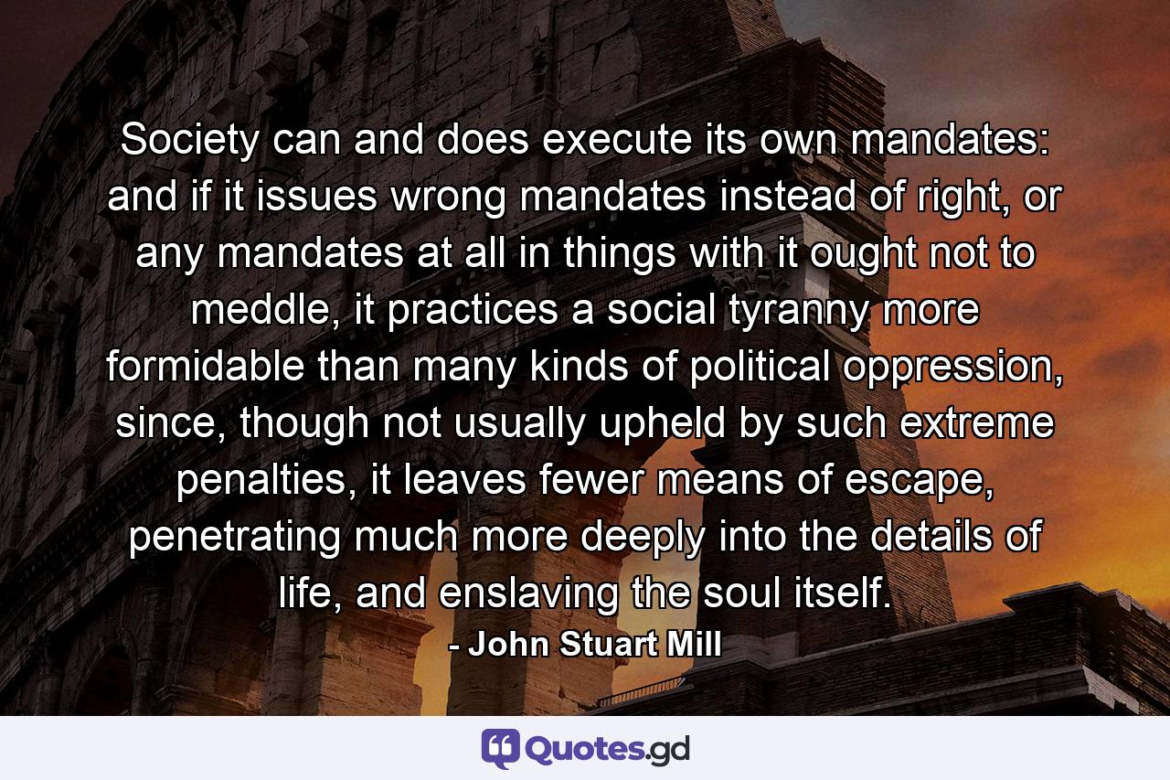 Society can and does execute its own mandates: and if it issues wrong mandates instead of right, or any mandates at all in things with it ought not to meddle, it practices a social tyranny more formidable than many kinds of political oppression, since, though not usually upheld by such extreme penalties, it leaves fewer means of escape, penetrating much more deeply into the details of life, and enslaving the soul itself. - Quote by John Stuart Mill