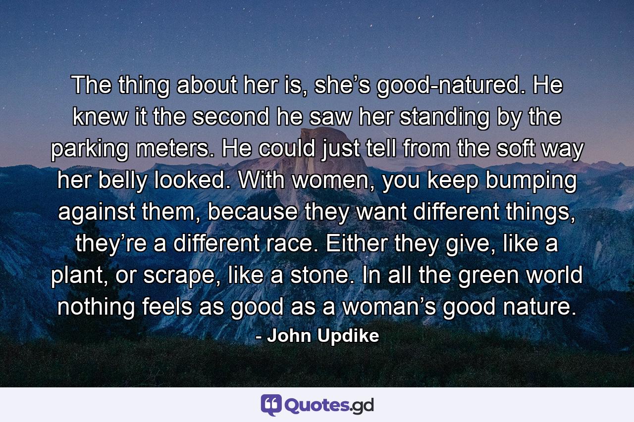 The thing about her is, she’s good-natured. He knew it the second he saw her standing by the parking meters. He could just tell from the soft way her belly looked. With women, you keep bumping against them, because they want different things, they’re a different race. Either they give, like a plant, or scrape, like a stone. In all the green world nothing feels as good as a woman’s good nature. - Quote by John Updike