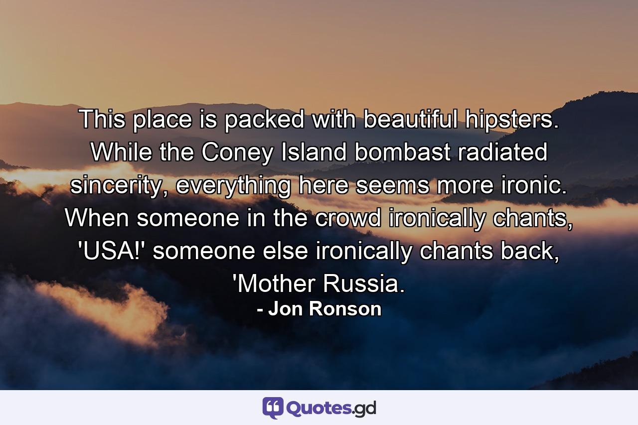 This place is packed with beautiful hipsters. While the Coney Island bombast radiated sincerity, everything here seems more ironic. When someone in the crowd ironically chants, 'USA!' someone else ironically chants back, 'Mother Russia. - Quote by Jon Ronson