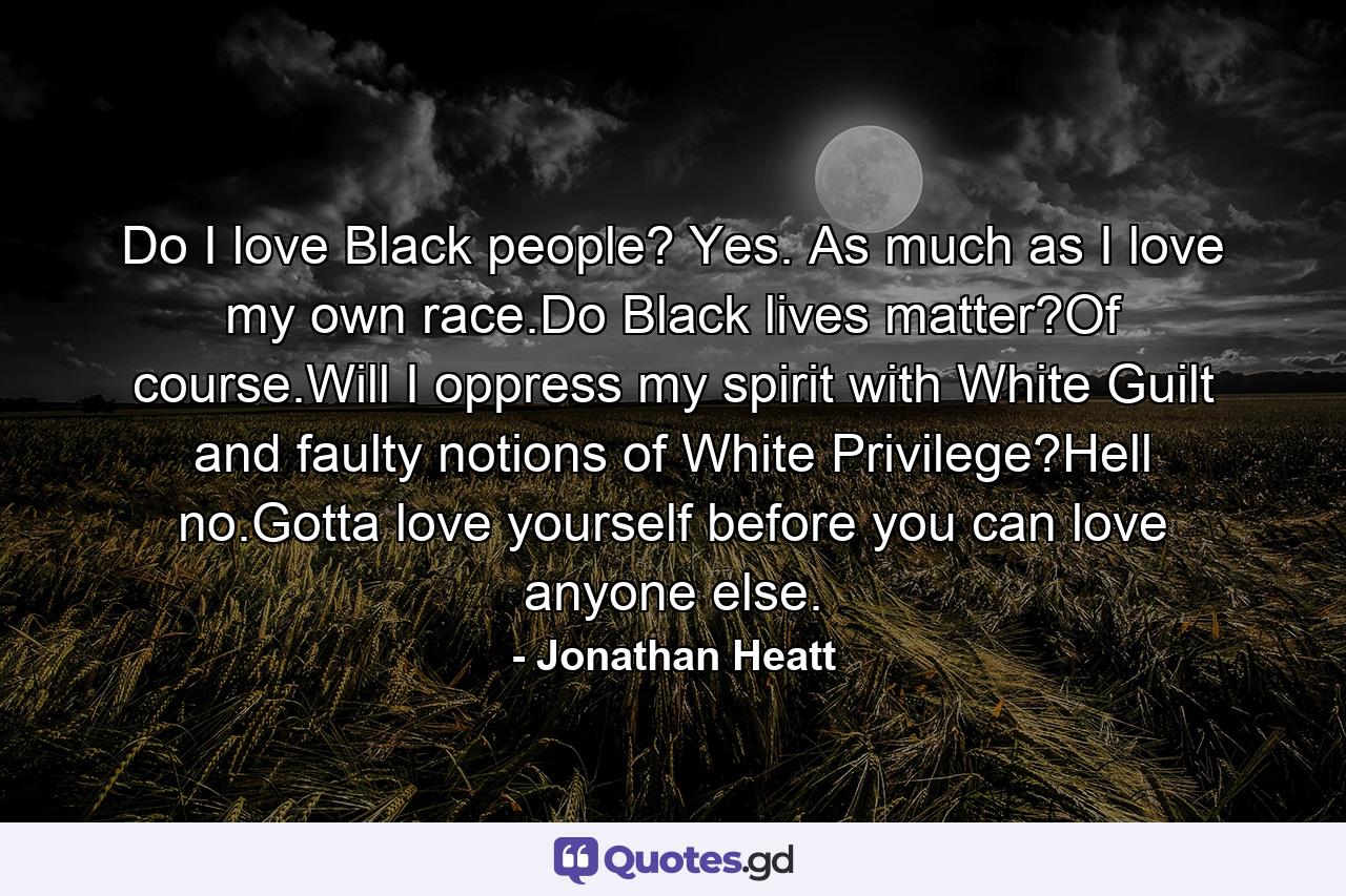 Do I love Black people? Yes. As much as I love my own race.Do Black lives matter?Of course.Will I oppress my spirit with White Guilt and faulty notions of White Privilege?Hell no.Gotta love yourself before you can love anyone else. - Quote by Jonathan Heatt