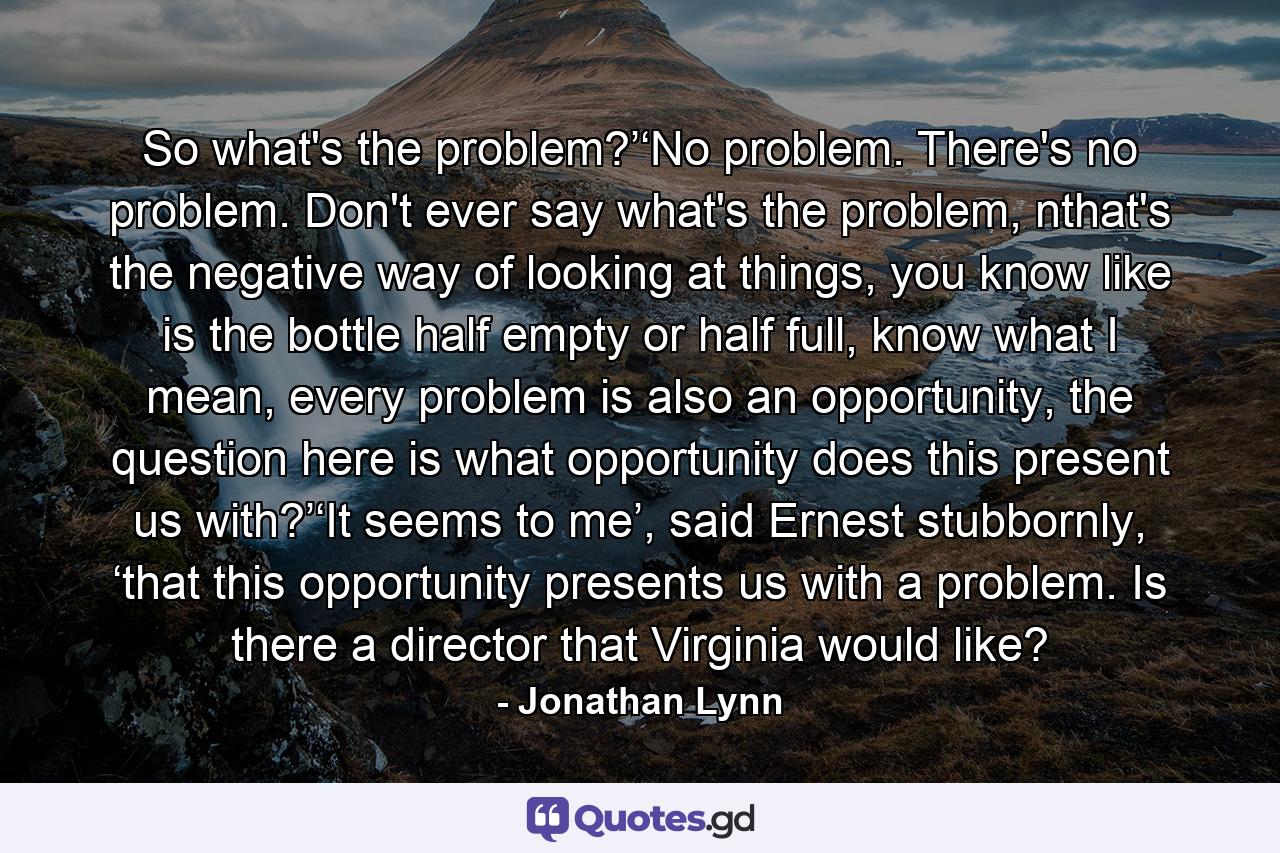 So what's the problem?’‘No problem. There's no problem. Don't ever say what's the problem, nthat's the negative way of looking at things, you know like is the bottle half empty or half full, know what I mean, every problem is also an opportunity, the question here is what opportunity does this present us with?’‘It seems to me’, said Ernest stubbornly, ‘that this opportunity presents us with a problem. Is there a director that Virginia would like? - Quote by Jonathan Lynn