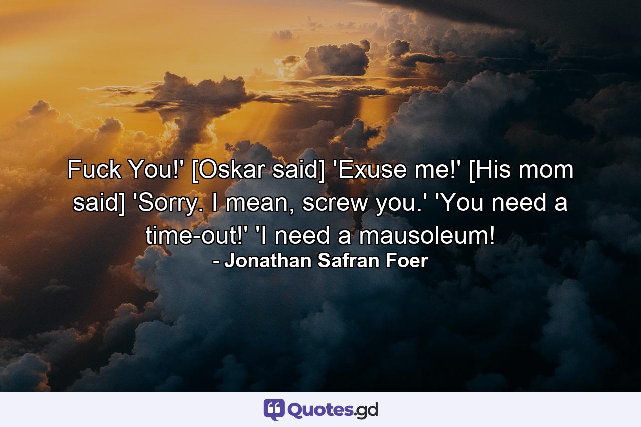 Fuck You!' [Oskar said] 'Exuse me!' [His mom said] 'Sorry. I mean, screw you.' 'You need a time-out!' 'I need a mausoleum! - Quote by Jonathan Safran Foer